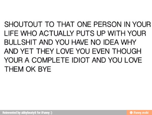 SHOUTOUT TO THAT ONE PERSON IN YOUR
LIFE WHO ACTUALLY PUTS UP WITH YOUR
BULLSHIT AND YOU HAVE NO IDEA WHY
AND YET THEY LOVE YOU EVEN THOUGH
YOUR A COMPLETE IDIOT AND YOU LOVE
THEM OK BYE