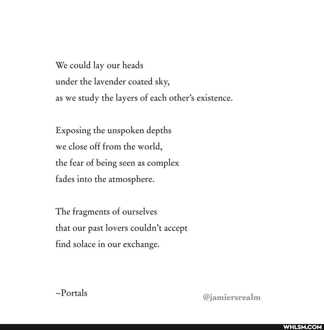 We could lay our heads under the lavender coated sky,
as we study the layers of each other's existence.
Exposing the unspoken depths we close off from the world, the fear of being seen as complex
fades into the atmosphere.
The fragments of ourselves that our past lovers couldn't accept
find solace in our exchange.
~Portals @jamiersrealm