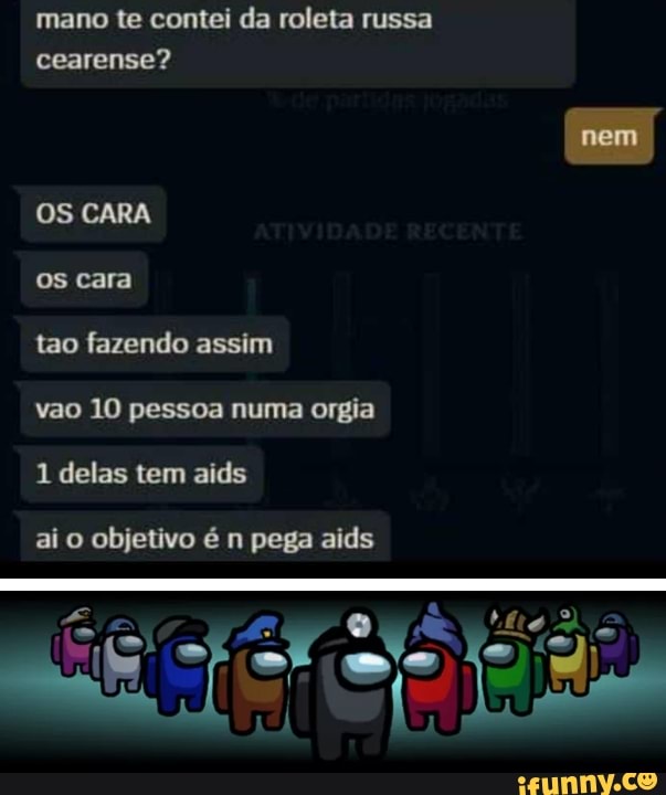 mano te contei da roleta russa cearense?
nem
OS CARA
os cara
tao fazendo assim
vao 10 pessoa numa orgia
1 delas tem aids
ai o objetivo é n pega aids