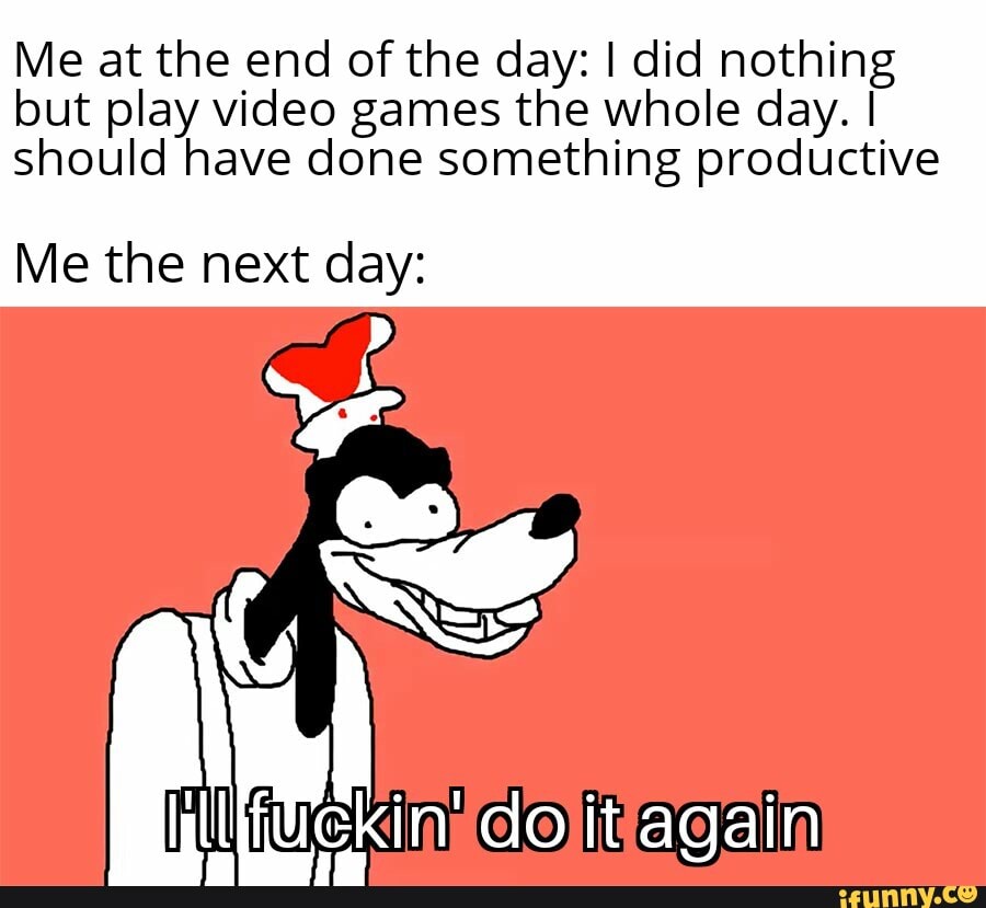 Me at the end of the day: I did nothing
but play video games the whole day. I
should have done something productive
Me the next day: