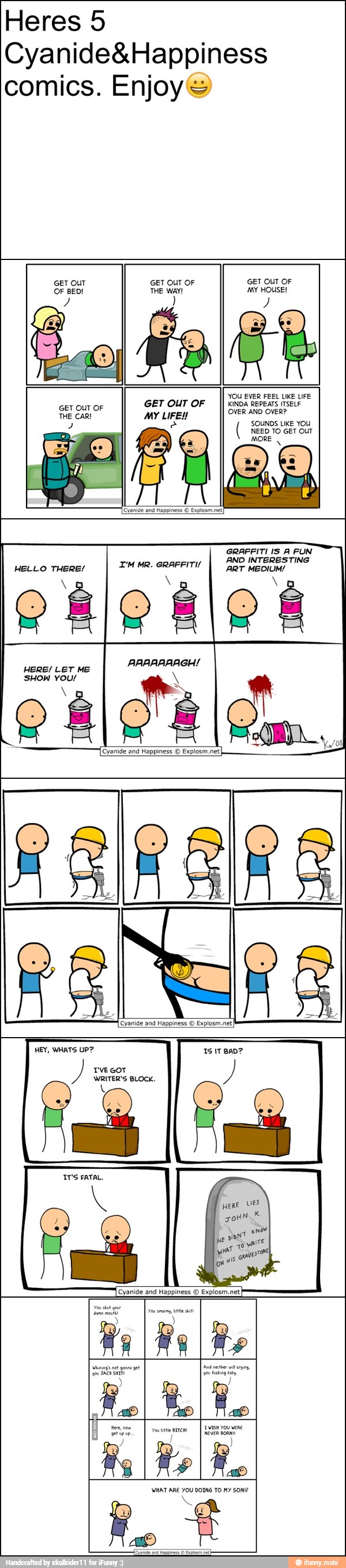 Heres 5
Cyanide&Happiness
comics. Enjoy's
GET OUT GET OUT OF GET OUT OF
a THE WAY! NS
er
eects ates
GET OUT OF
GET OUT OF SS
THE CAR! MY LIFE! OVER AND OVER?
NEED TO GET OUT
CATE
MAA
AND INTERESTING
HELLO THERE/
TM MR. GRAFFITI
I per MEDIUM!
HERE! LET ME
SHOW YOU/
