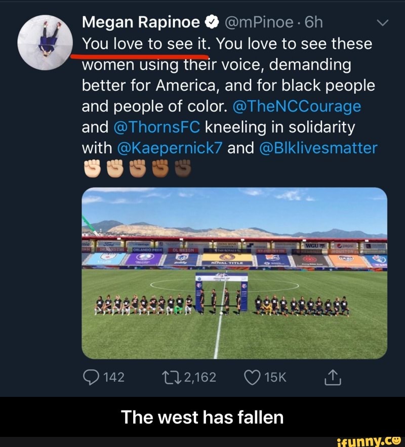 Megan Rapinoe @mPinoe © You love to see it. You love to see these
"women using their voice, demanding
better for America, and for black people
and people of color. @TheNCCourage
and @ThornsFC kneeling in solidarity
with @Kaepernick7 and @Blklivesmatter
The west has fallen - The west has fallen