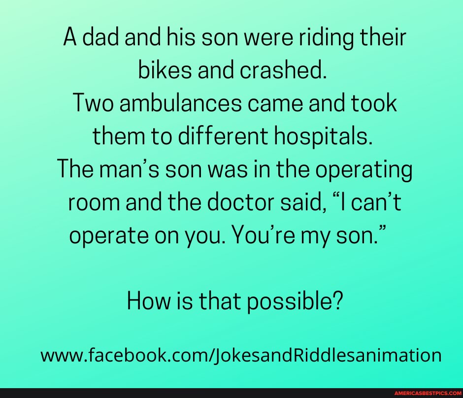 A dad and his son were riding their bikes and crashed.
Two ambulances came and took them to different hospitals.
The man's son was in the operating room and the doctor said, "I can't
operate on you. You're my son."
How is that possible?