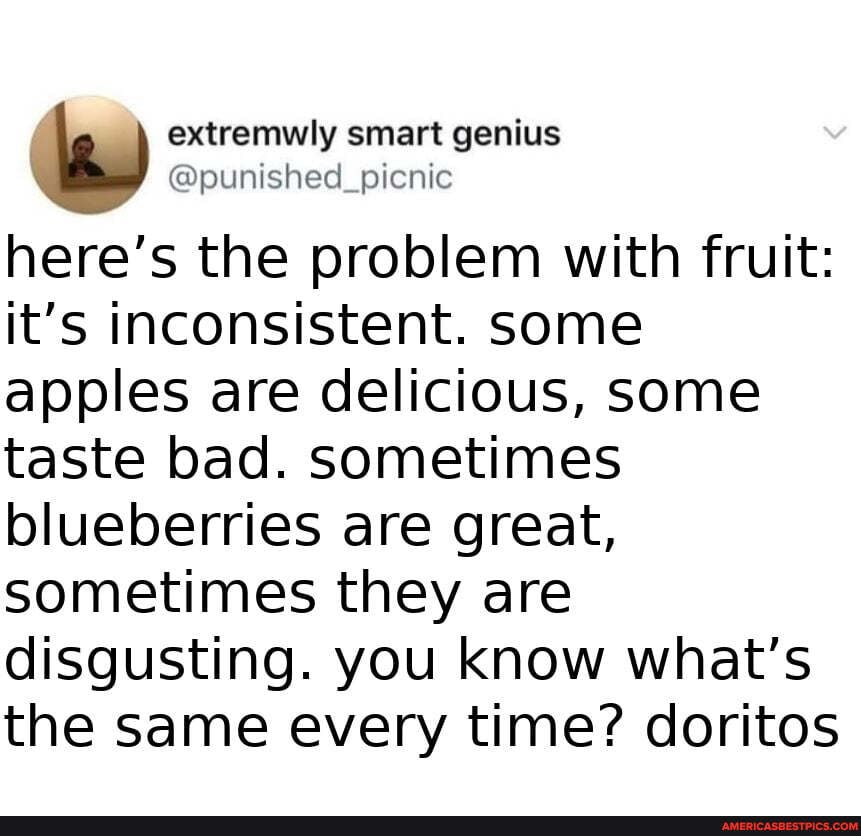 extremwly smart
@punished_picnic
here's the problem with fruit: it's inconsistent. some apples are delicious, some taste bad. sometimes blueberries are great, sometimes they are disgusting. you know what's the same every time? doritos