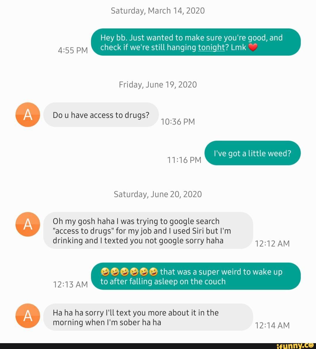 Saturday, March 14, 2020
Hey bb. Just wanted to make sure you're good, and
check if we're still hanging tonight? Lmk
Friday, June 19, 2020
Do u have access to drugs?
PM I've got a little weed?
Saturday, June 20, 2020
Oh my gosh haha was trying to google search
"access to drugs" for my job and I used Siri but I'm
drinking and I texted you not google sorry haha AM
that was asuper weird to wake up
after falling asleep on the couch
Ha ha ha sorry I'll text you more about it in the morning when I'm sober ha ha AM