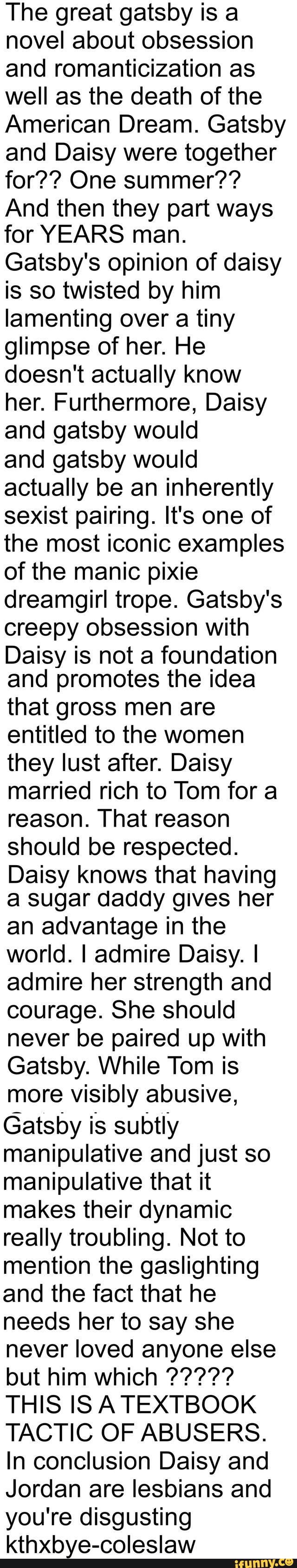 The great gatsby is a
novel about obsession
and romanticization as
well as the death of the
American Dream. Gatsby
and Daisy were together
for?? One summer??
And then they part ways
for YEARS man.
Gatsby's opinion of daisy
is so twisted by him
lamenting over a tiny
glimpse of her. He
doesn't actually know
her. Furthermore, Daisy
and gatsby would
and gatsby would
actually be an inherently
sexist pairing. It's one of
the most iconic examples
of the manic pixie
dreamgirl trope. Gatsby's