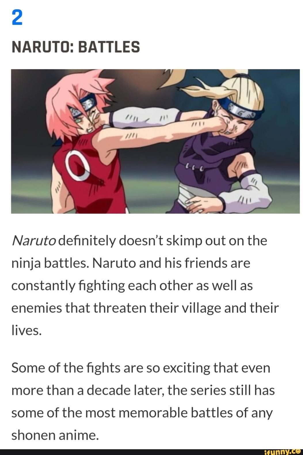 NARUTO: BATTLES
Naruto definitely doesn't skimp out on the ninja battles. Naruto and his friends are constantly fighting each other as well as enemies that threaten their village and their
lives.
Some of the fights are so exciting that even more than a decade later, the series still has some of the most memorable battles of any
shonen anime.