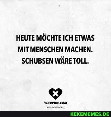 HEUTE MÖCHTE ICH ETWAS MIT MENSCHEN MACHEN.
SCHUBSEN WÄRE TOLL.