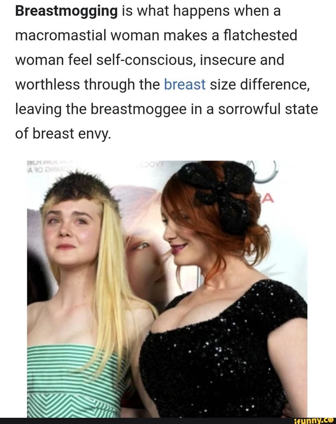Breastmogging is what happens when macromastial woman makes a flatchested)  women feel self-conscious, insecure and worthless through the breast size  difference, leaving the breastmoggee in sorrowful state of breast envy. -  iFunny