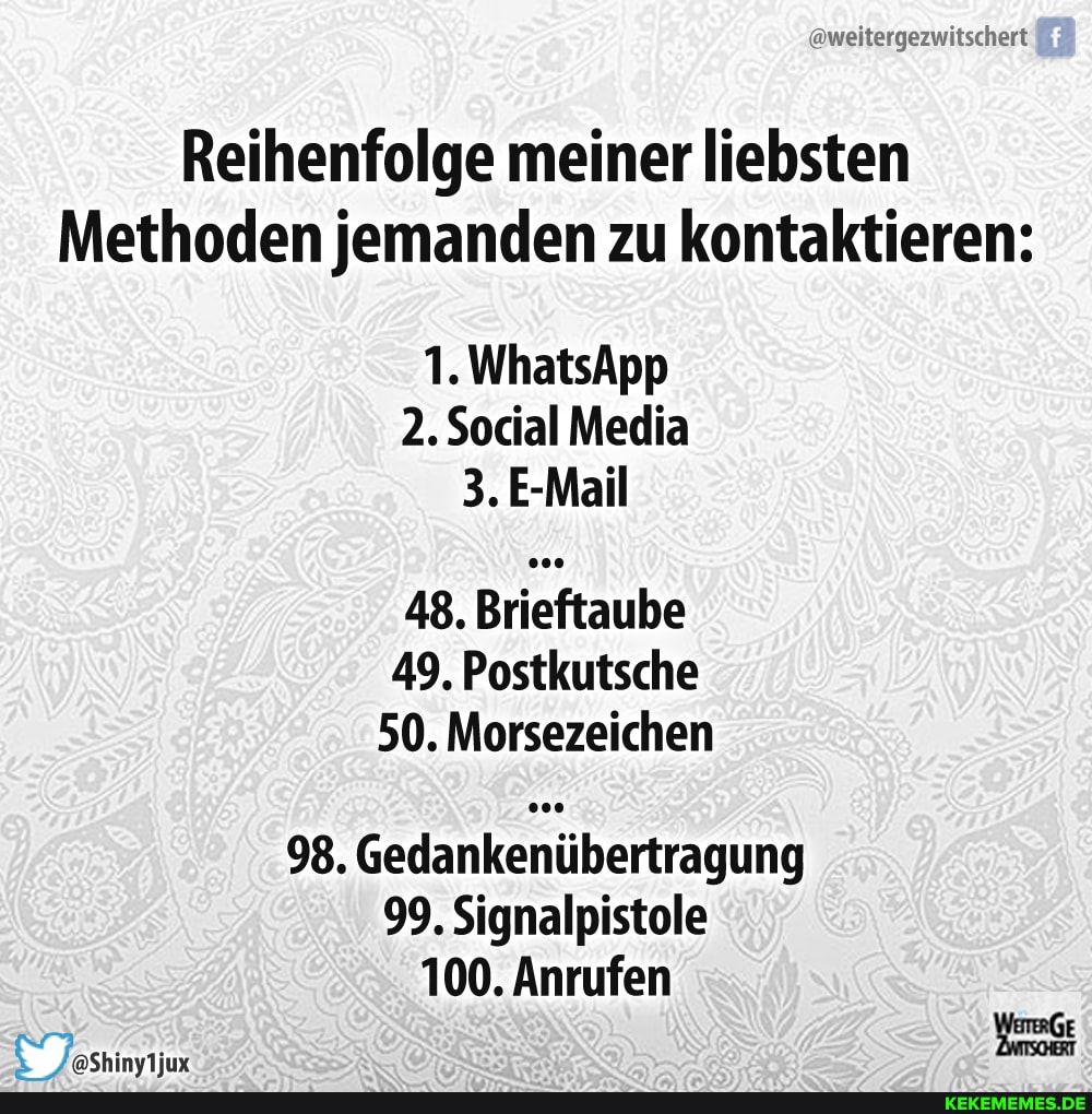 @weitergezwitschert
Reihenfolge meiner liebsten
Methoden jemanden zu kontaktieren:
1. WhatsApp
2. Social Media
3.E-Mail
48. Brieftaube
49. Postkutsche
50. Morsezeichen
98. Gedankenübertragung
99, Signalpistole
100. Anrufen