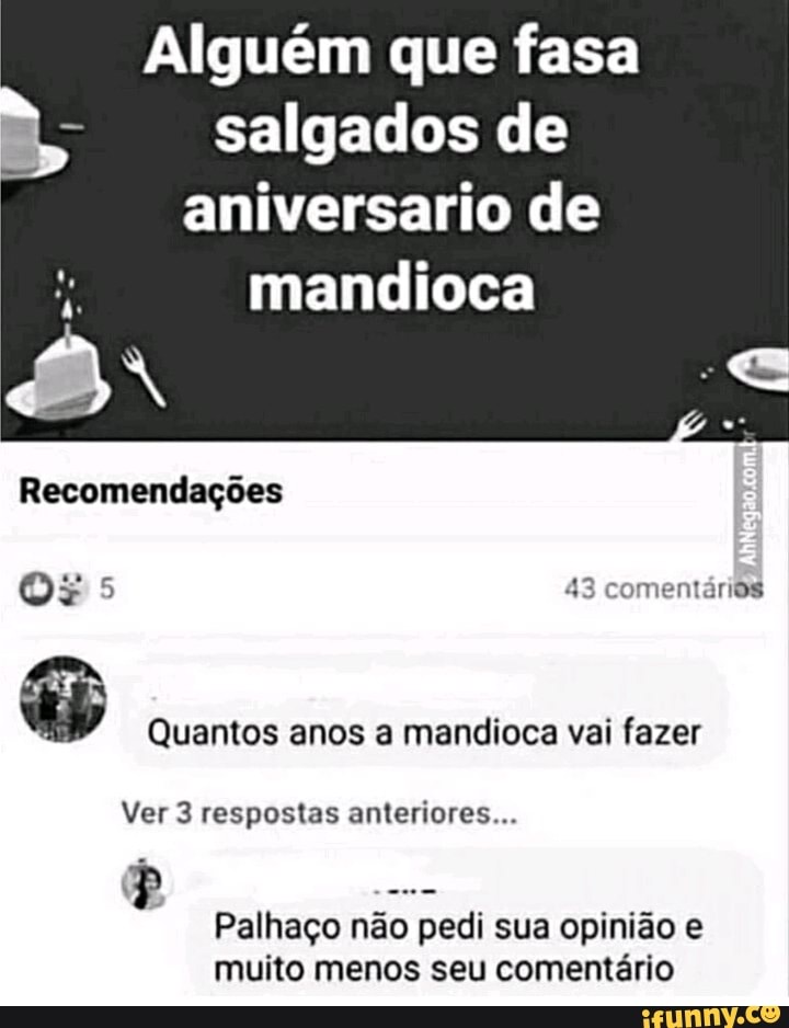 Alguém que fasa
salgados de
aniversario de
mandioca ry
Recomendações
Os 5 43 comentários
Quantos anos a mandioca vai fazer
Ver 3 respostas anteriores...
Palhaço não pedi sua opinião e
muito menos seu comentário