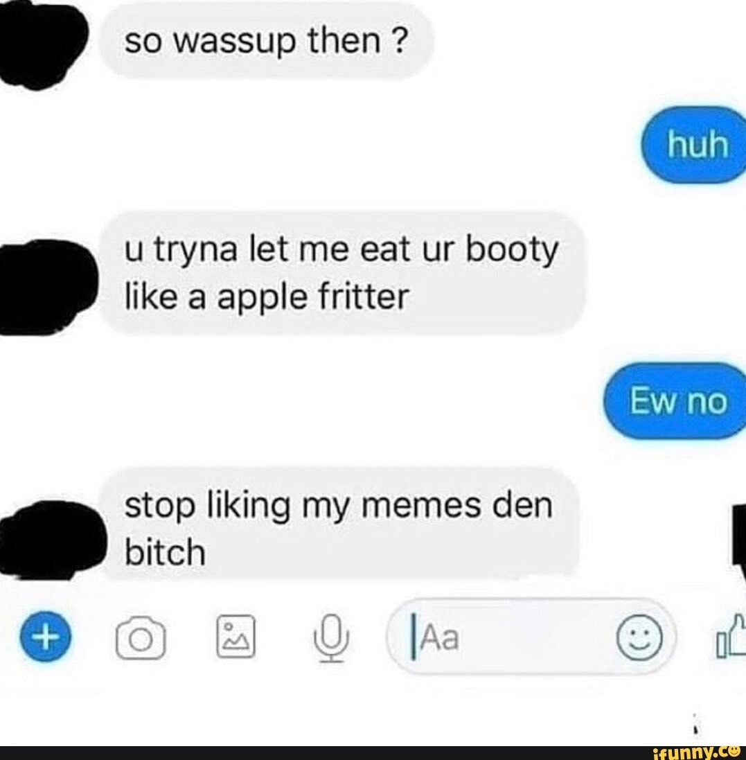 so wassup then ? u tryna let me eat ur booty like a apple fritter
stop liking my memes den bitch
huh