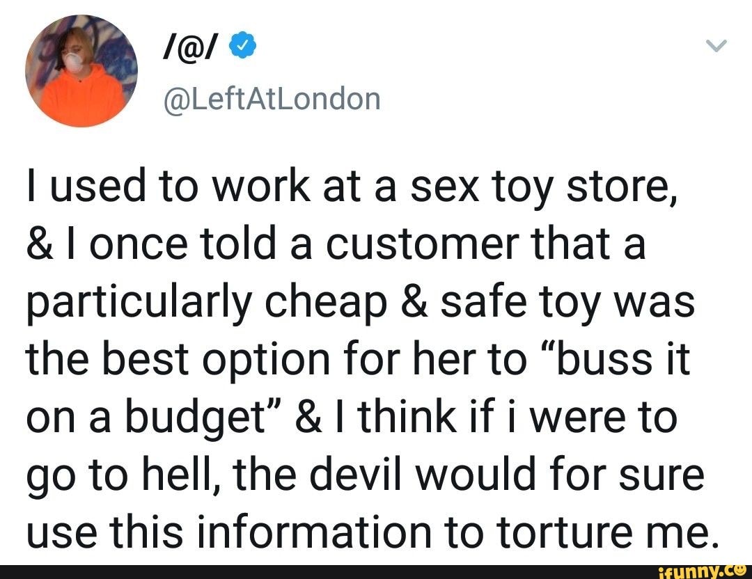 I used to work at a sex toy store,
& I once told a customer that a particularly cheap & safe toy was the best option for her to "buss it on a budget" & I think if i were to go to hell, the devil would for sure use this information to torture me.