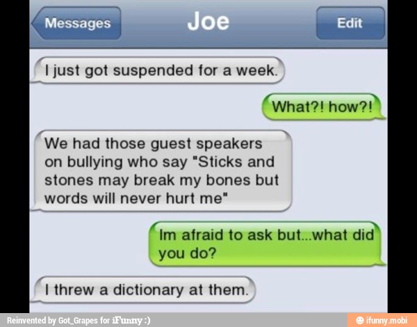 I just got suspended for a week.
We had those guest speakers
on bullying who say "Sticks and
stones may break my bones but
words will never hurt me"
"im afraid to ask but..what
did"
you do?
I threw a dictionary at them