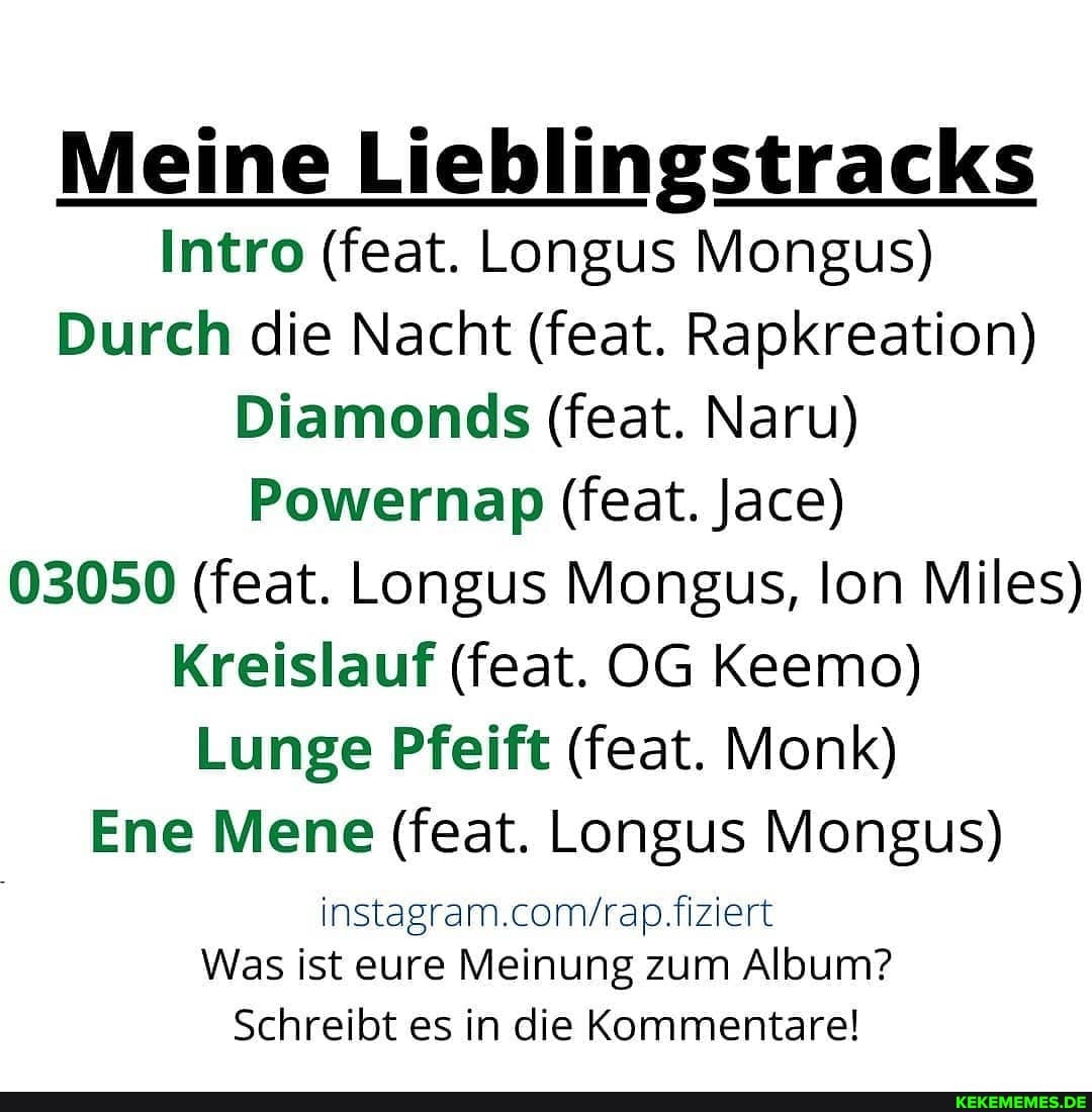 Meine Lieblingstracks
Intro (feat. Longus Mongus)
Durch die Nacht (feat. Rapkreation)
Diamonds (feat. Naru)
Powernap (feat. Jace)
03050 (feat. Longus Mongus, Ion Miles)
Kreislauf (feat. OG Keemo)
Lunge Pfeift (feat. Monk)
Eine Mene (feat. Longus Mongus)
fiziert
Was ist eure Meinung zum Album?
Schreibt es in die Kommentare!