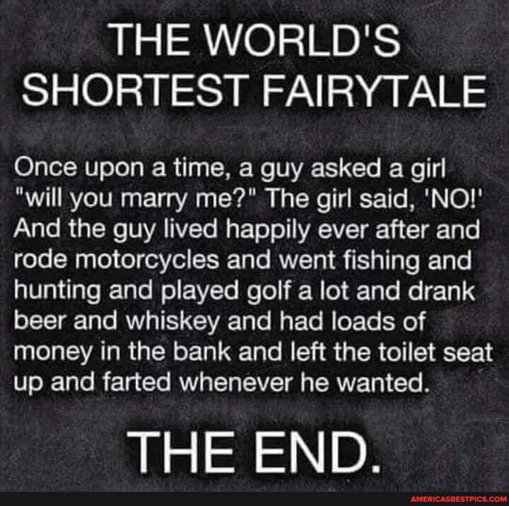 THE WORLD'S SHORTEST FAIRYTALE
Once upon a time, a guy asked a girl
"will you marry me?" The girl said, 'NO!'
And the guy lived happily ever after and rode motorcycles and went fishing and hunting and played golf a lot and drank beer and whiskey and had loads of money in the bank and left the toilet seat up and farted whenever he wanted.
THE END.