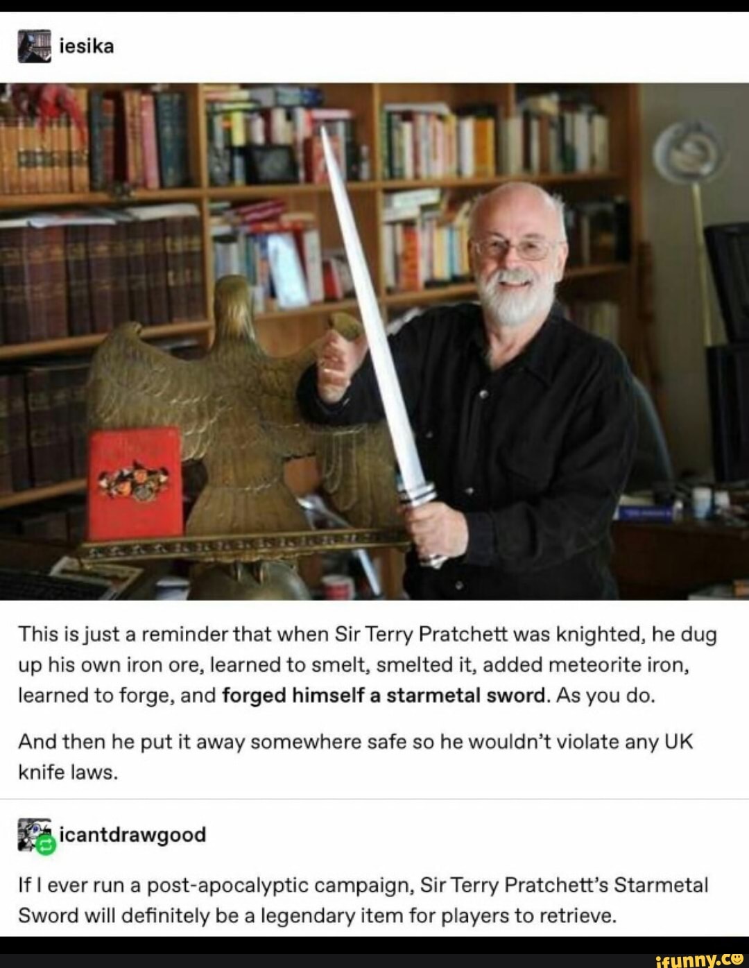 This is just a reminder that when Sir Terry Pratchett was knighted, he dug up his own iron ore, learned to smelt, smelted it, added meteorite iron, learned to forge, and forged himself a starmetal sword. As you do.
And then he put it away somewhere safe so he wouldn't violate any UK knife laws.
icantdrawgood
If I ever run a post-apocalyptic campaign, Sir Terry Pratchett's Starmetal
Sword will definitely be a legendary item for players to retrieve.