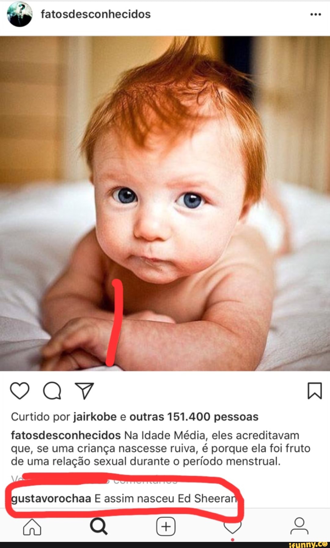 Curtido por jairkobe e outras 151.400 pessoas
fatosdesconhecidos Na Idade Média, eles acreditavam
que, se uma criança nascesse ruiva, é porque ela foi fruto
de uma relação sexual durante o período menstrual.