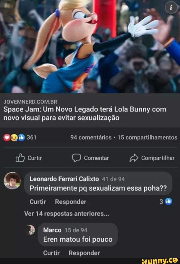 JOVEMNERD.COM.BR
Space Jam: Um Novo Legado terá Lola Bunny com novo visual para evitar sexualização
94 comentários 15 compartilhamentos
Curtir Q Comentar Compartilhar
Leonardo Ferrari Calixto 41 de 94
Primeiramente pq sexualizam essa poha??
Curtir Responder
Ver 14 respostas anteriores...
" Marco 15 de 94
Eren matou foi pouco
Curtir Responder