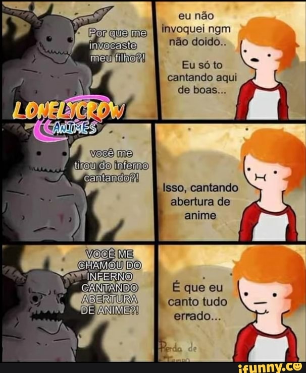 eu não invoquei ngm não doido..
Eu só to cantando aqui de boas...
Isso, cantando abertura de anime
CARTANDO
É que eu canto tudo errado...