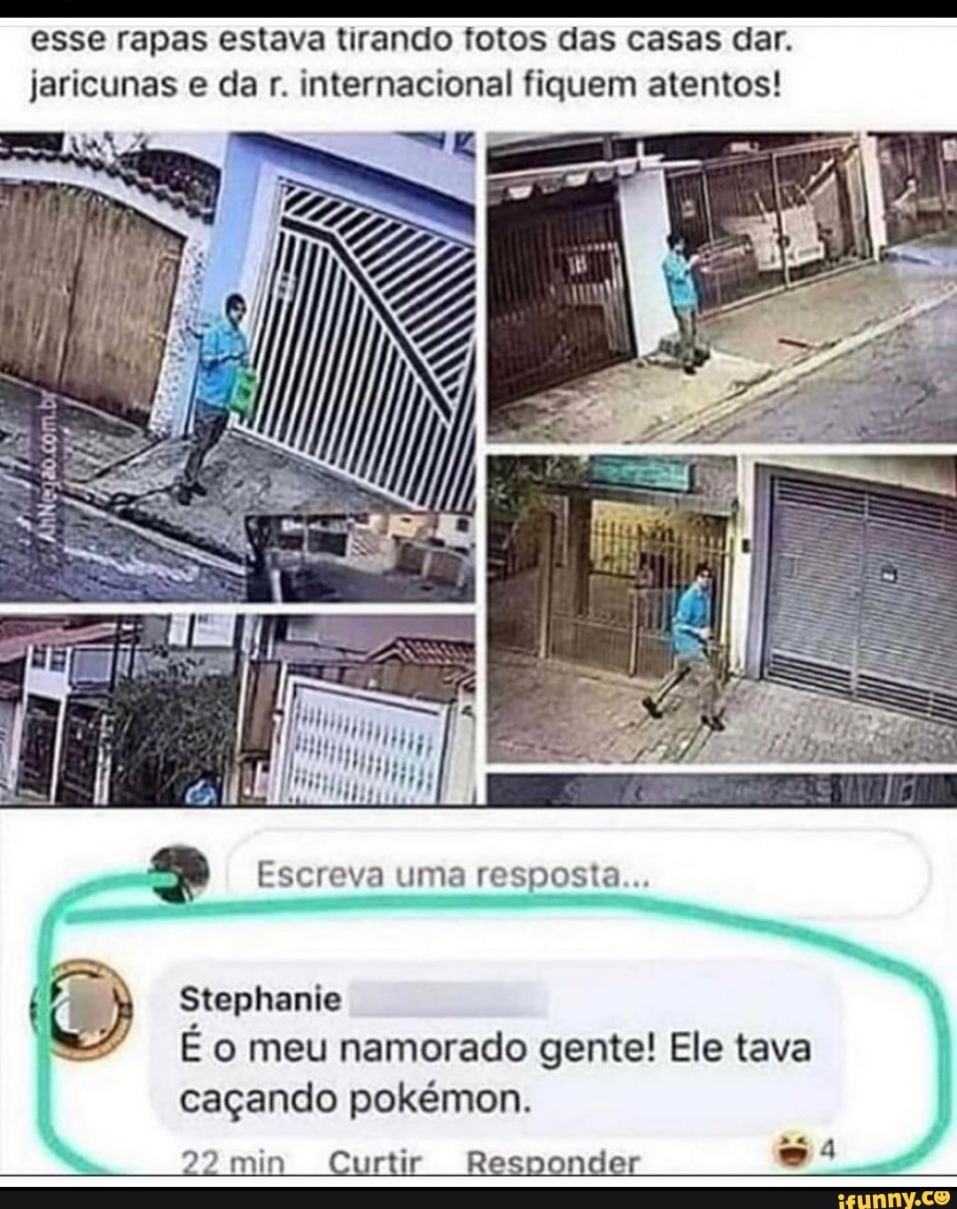esse rapas estava tirando fotos das casas dar.
jaricunas e da r. internacional fiquem atentos!
Escreva uma resposta...
Stephanie
Eo meu namorado gente! Ele tava
caçando pokémon.
22 min Curtir Responder