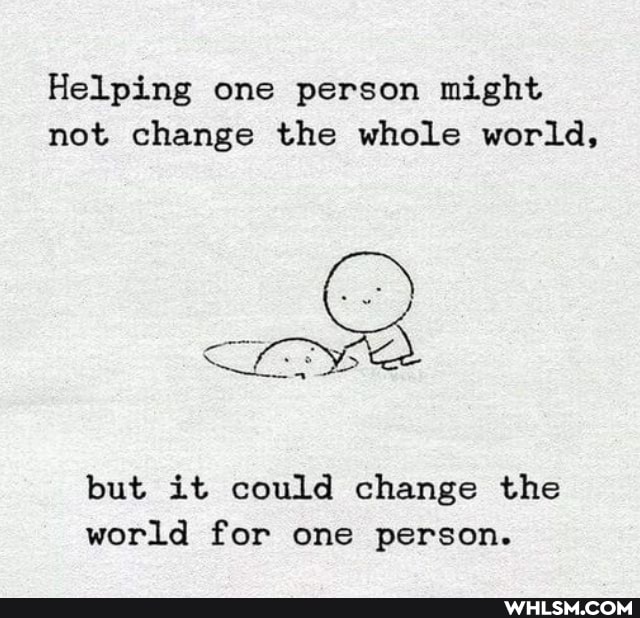 Helping one person might not change the whole world,
but it could change the world for one person.
