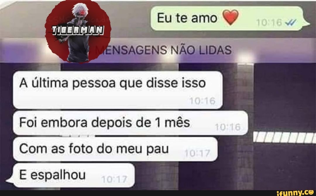 (me te amo
NSAGENS NÃO LIDAS
última pessoa que disse isso I I
Foi embora depois de mês
I Com as foto do meu pau I
E espalhou