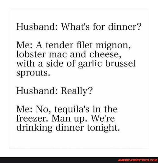 Husband: What's for dinner?
Me: A tender filet mignon, lobster mac and cheese, with a side of garlic brussel sprouts.
Husband: Really?
Me: No, tequila's in the
freezer. Man up. We're drinking dinner tonight.