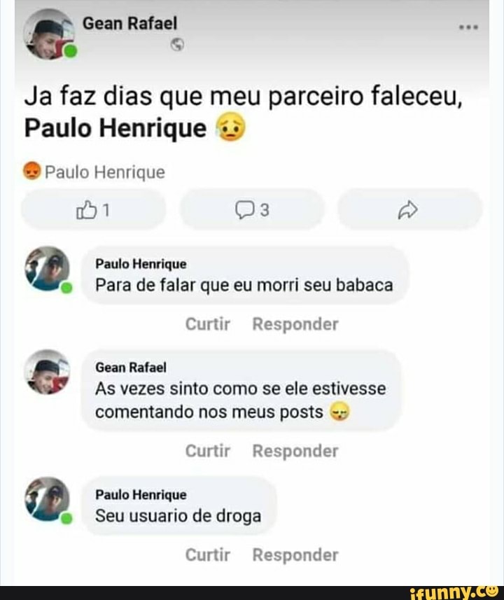 Gean Rafael
Ja faz dias que meu parceiro faleceu,
Paulo Henrique
Paulo Henrique
1
Paulo Henrique
Para de falar que eu morri seu babaca
Curtir Responder
Gean Rafael
As vezes sinto como se ele estivesse comentando nos meus posts
Curtir Responder
Paulo Henrique
Seu usuario de droga
Curtir Responder