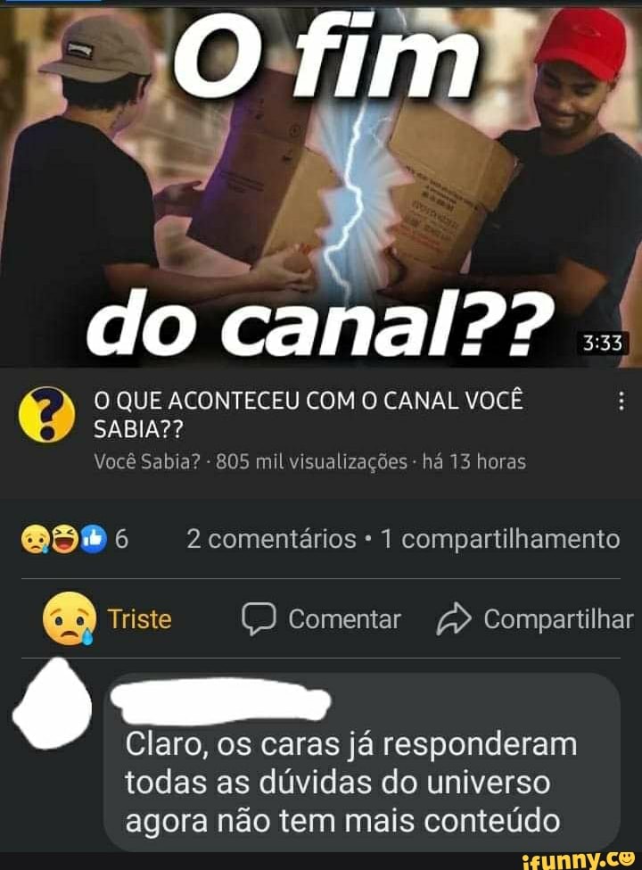 fim
do canal??
O QUE ACONTECEU COM O CANAL VOCÊ
SABIA??
Você Sabia? - 805 mil visualizações - há 13 horas
6 2 comentários 1 compartilhamento
Triste comentar Compartilhar
Claro, os caras já responderam
todas as dúvidas do universo agora não tem mais conteúdo