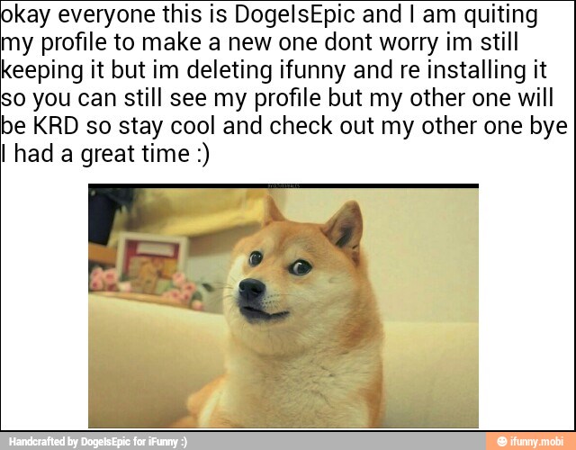 kay everyone this is DogelsEpic and I am quiting
my profile to make a new one dont worry im still
keeping it but im deleting ifunny and re installing it
o you can still see my profile but my other one will
be KRD so stay cool and check out my other one bye