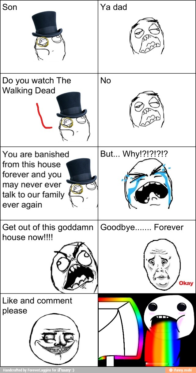 Son Ya dad
Do you watch The
Walking Dead
No
You are banished
from this house
forever and you
may never ever
talk to our family
ever again
Get out of this goddamn
Like and comment
please
