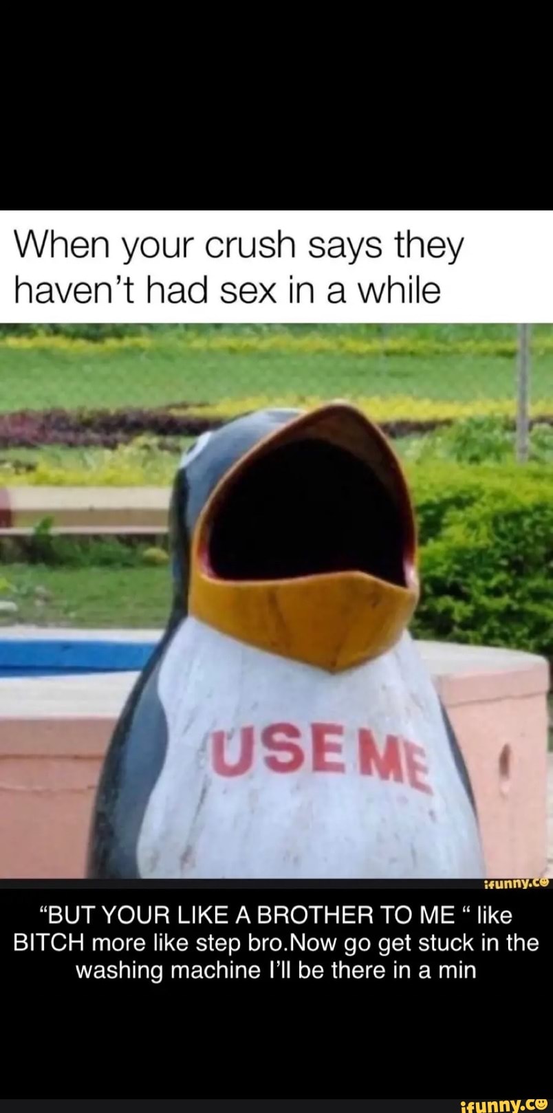 When your crush says they
haven't had sex in a E
"BUT YOUR LIKE A BROTHER TO ME like
BITCH more like step bro.Now go get stuck in the
washing machine I'll be there in a min