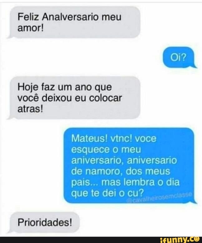 Feliz Analversario meu
amor!
Hoje faz um ano que
você deixou eu colocar
atras!
Mateus! vtnc! voce
esquece o meu
aniversario, aniversario
de namoro, dos meus
pais... mas lembra o dia
que te dei o cu?
Prioridades!