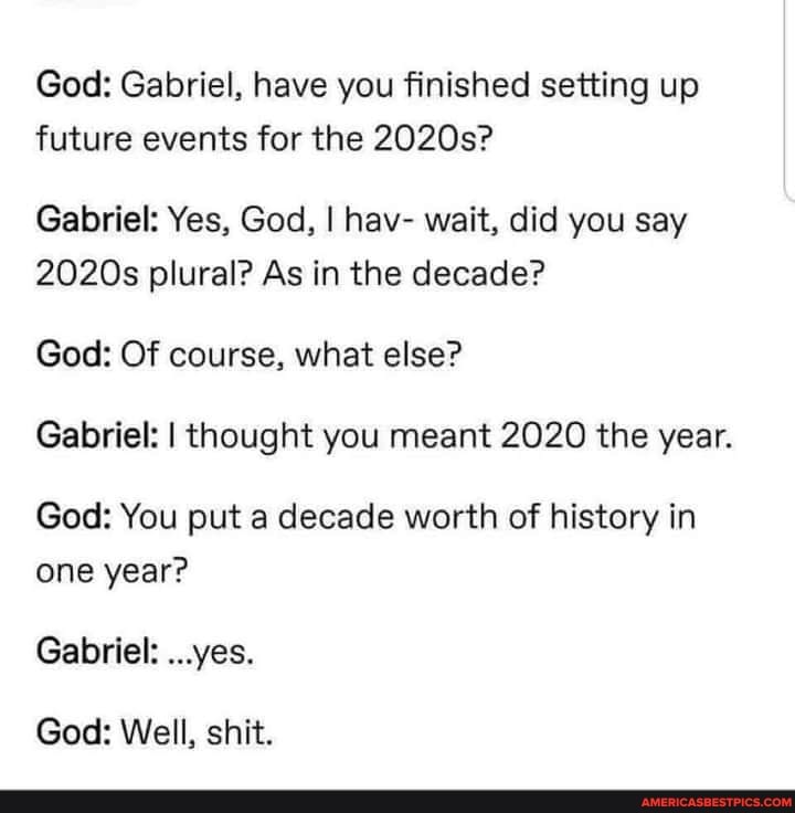 God: Gabriel, have you finished setting up future events for the 2020s?
Gabriel: Yes, God, I hav- wait, did you say
2020s plural? As in the decade?
God: Of course, what else?
Gabriel: I thought you meant 2020 the year.
God: You put a decade worth of history in one year?
Gabriel: ...yes.
God: Well, shit.
