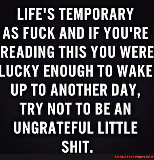 LIFE'S TEMPORARY AS FUCK AND IF YOU'RE READING THIS YOU WERE LUCKY ENOUGH TO WAKE
UP TO ANOTHER DAY,
TRY NOT TO BE AN
UNGRATEFUL LITTLE
