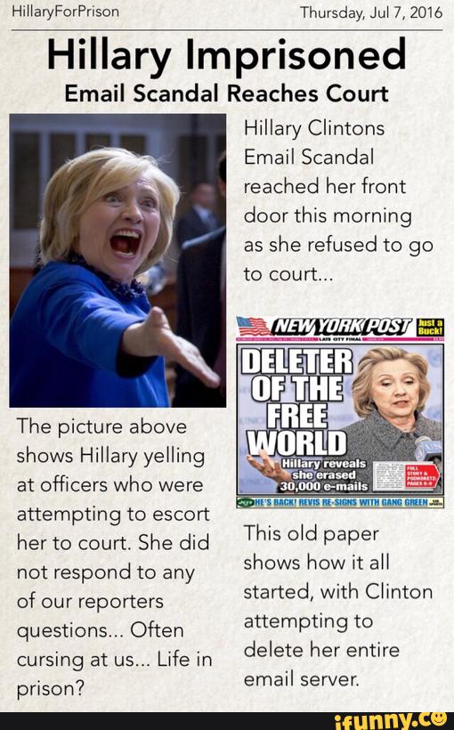 HiHan/ForPnson Thursday, Jul 7, 2016
Hillary Imprisoned
Email Scandal Reaches Court
The picture above
Shows Hillary yeHing
at officers who were
attempting to escort
her to court. She did
not respond to any
of our reporters
questions.. Often
cursing at us...
Life in
prison?
Hillary Clintons
Email Scandal
reached her front
door this morning
as
she refused to go
to court...
This old paper
shows how it aH
started, with Chnton
attempting to
delete her entire