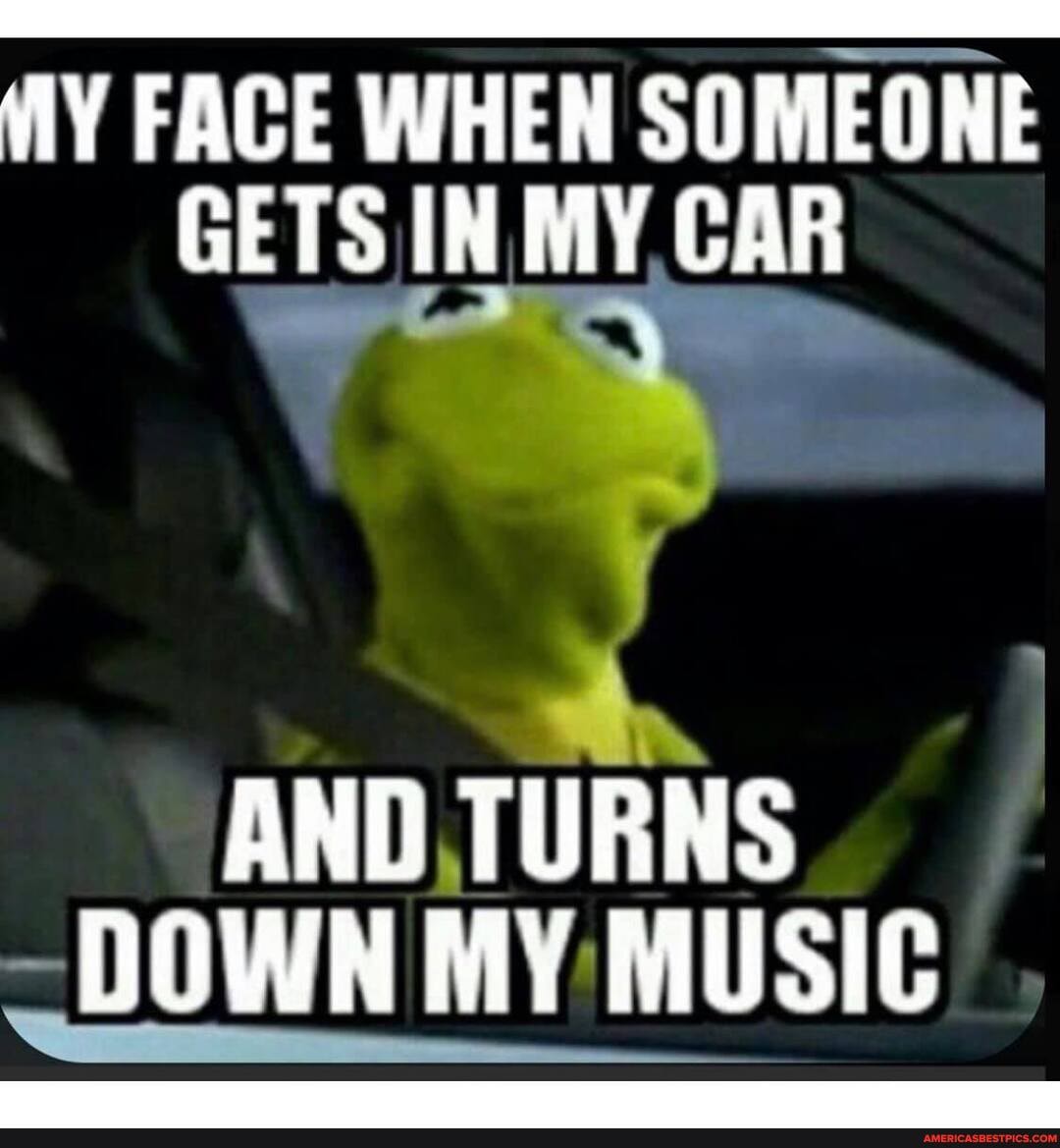 FACE WHEN SOMEONE GETS IN MY CAR
AND TURNS
~DOWN MY MUSIC