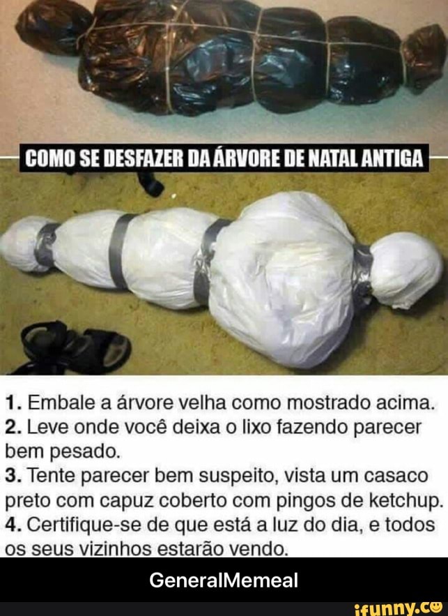 1. Embale a árvore velha como mostrado acima.
2. Leve onde você deixa
o
lixo fazendo parecer
bem pesado.
3. Tente parecer bem suspeito, vista um casaco
preto com capuz coberto com pingos de ketchup.
4. Certifique-se de que esta a luz do dia, e todos
os seus vizinhos estarao vendo. - GeneralMemeal