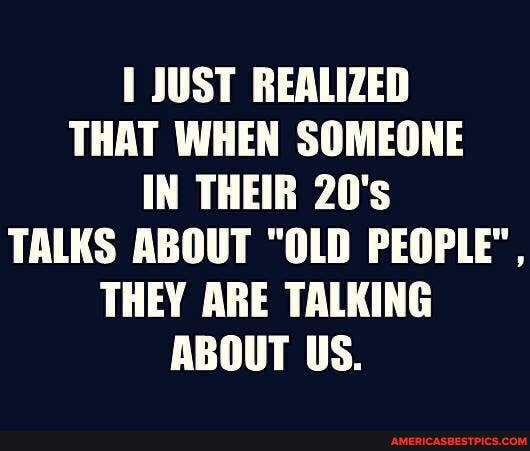 JUST REALIZED THAT WHEN SOMEONE IN THEIR 20's
TALKS ABOUT "OLD PEOPLE",
THEY ARE TALKING ABOUT US.