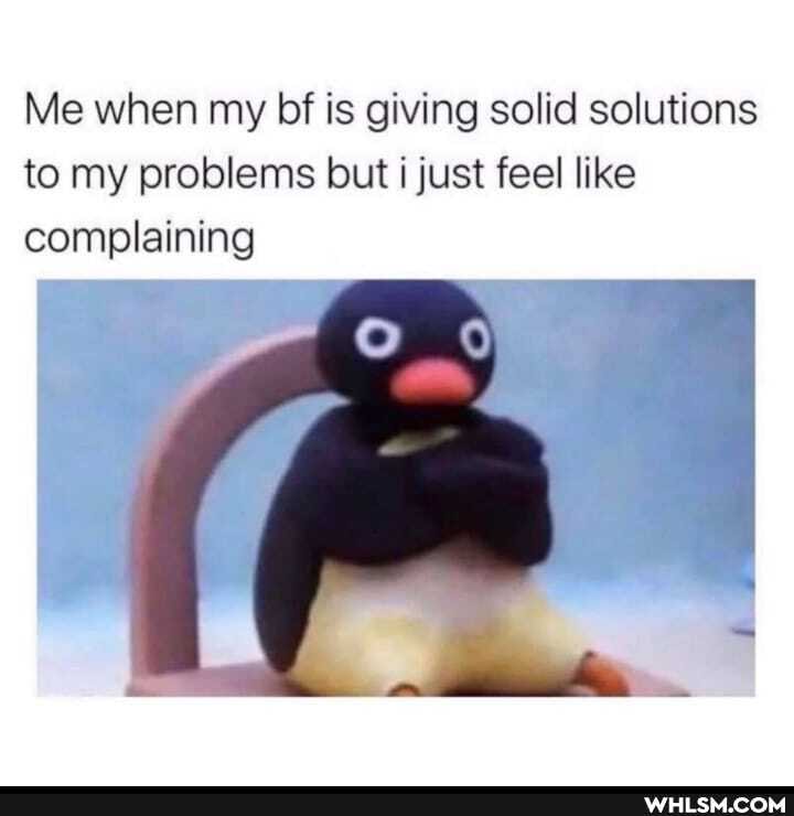 Me when my bf is giving solid solutions to my problems but just feel like
complaining