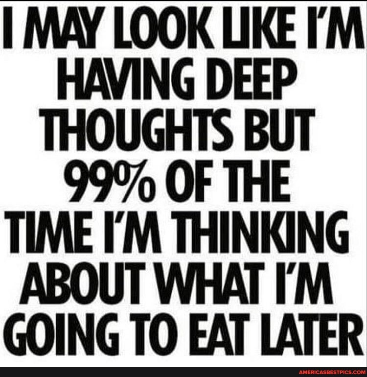MAY LOOK LIKE HAVING DEEP THOUGHTS BUT
99% OF THE TIME I'M THINKING ABOUT WHAT IM GOING TO EAT LATER