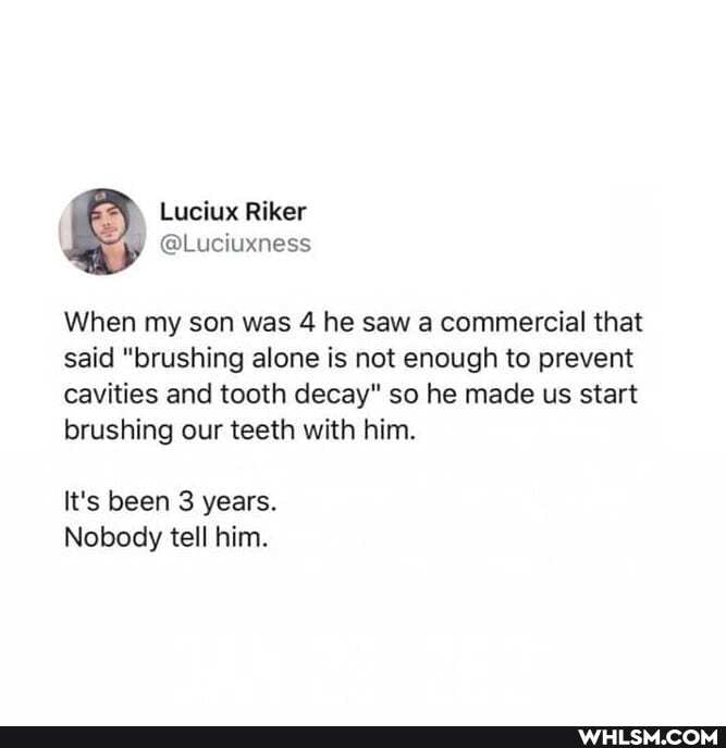 Lucius Riker
When my son was 4 he saw a commercial that said "brushing alone is not enough to prevent cavities and tooth decay" so he made us start brushing our teeth with him.
It's been 3 years.
Nobody tell him.