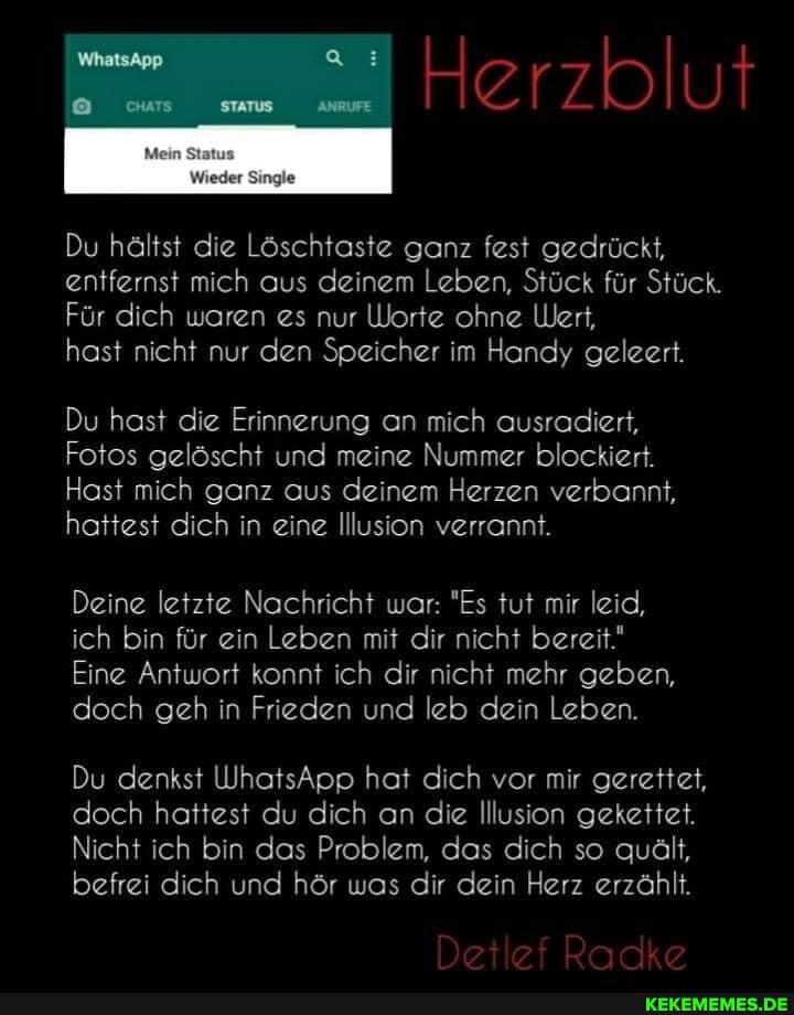 Du hältst die Löschtaste ganz fest gedrückt, entfernst mich aus deinem Leben, Stück für Stück.
Für dich waren es nur Worte ohne Wert,
hast nicht nur den Speicher im Handy geleert.
Du hast die Erinnerung an mich ausradiert,
Fotos gelöscht und meine Nummer blockiert.
Hast mich ganz aus deinem Herzen verbannt, hattest dich in eine Illusion verrannt.
Deine letzte Nachricht war: "Es tut mir leid, ich bin für ein Leben mit dir nicht bereit.'
Eine Antwort konnt ich dir nicht mehr geben, doch geh in Frieden und kb dein Leben.
Du denkst WhatsApp hat dich vor mir gerettet, doch hattest du dich an die Illusion gekettet.
Nicht ich bin das Problem, das dich so quält, befrei dich und hör was dir dein Herz erzählt.