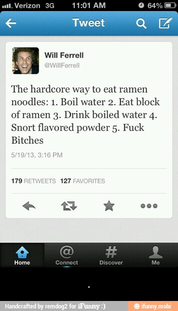 The hardcore way to eat ramen
noodles: 1. Boil water 2. Eat block
of ramen 3. Drink boiled water 4.
Snort flavored powder 5. Fuck
Bitches - .
