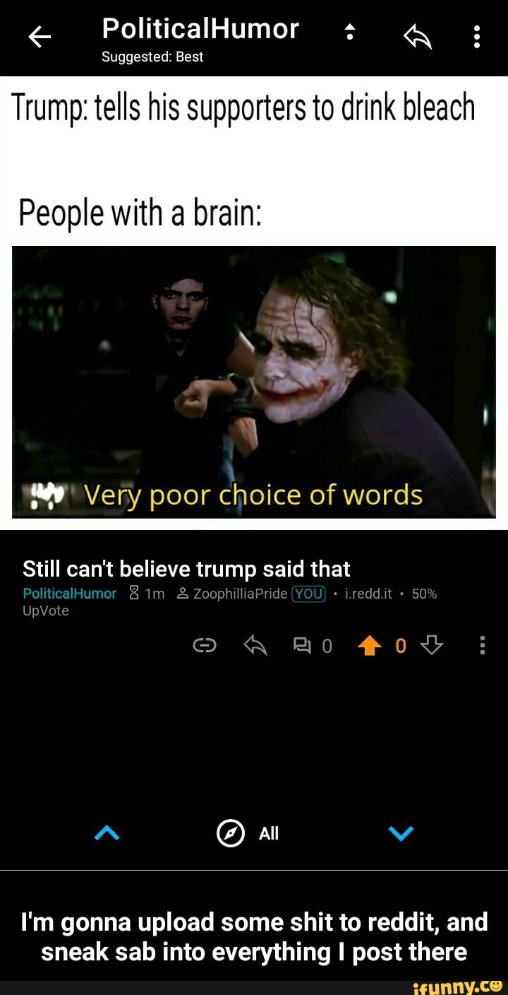 Suggested:
Trump: tells his supporters to drink bleach
People with a brain:
I'm gonna upload some shit to reddit, and
sneak sab into everything I post there - I'm gonna upload some shit to reddit, and sneak sab into everything I post there