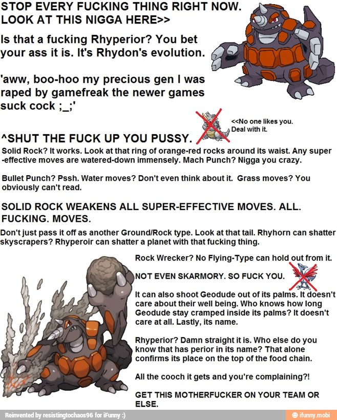 STOP EVERY FUCKING THING RIGHT NOW.
LOOK AT THIS NIGGA HERE>>
Is that a fucking Rhyperior? You bet
your ass it is. It's Rhydon's evolution.
'aww, boo-hoo my precious gen I was
raped by gamefreak the newer games
<<No one likes you.
Deal with it.
"SHUT THE FUCK UP YOU PUSSY.
Solid Rock? It works. Look at that ring of orange-red rocks around its waist. Any super
effective moves are watered-down immensely. Mach Punch? Nigga you crazy.
Bullet Punch? Pssh. Water moves? Don't even think about it. Grass moves? You
obviously can't read.
SOLID ROCK WEAKENS ALL SUPER-EFFECTIVE MOVES. ALL.
FUCKING. MOVES.
Don't just pass it off as another Ground/Rock type. Look at that tail. Rhyhorn can shatter
skyscrapers? Rhyperoir can shatter a planet with that fucking thing.
Rock Wrecker? No Flying-Type can hold out from it.
NOT EVEN SKARMORY. SO FUCK YOU.
It can also shoot Geodude out of its palms. It doesn't
care about their well being. Who knows how long
Geodude stay cramped inside its palms? It doesn't
care at all. Lastly, its name.
Rhyperior? Damn straight it is. Who else do you
know that has perior in its name? That alone
confirms its place on the top of the food chain.
All the cooch it gets and you're complaining?!
GET THIS MOTHERFUCKER ON YOUR TEAM OR
ELSE.