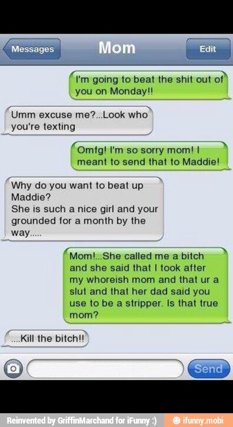 mi
'm going to beat the shit out
you on Monday!
Umm excuse me?..Look who'
you're texting
meant to send that to Maddie!
Why do you want to beat up
Maddie?
She is such
a
nice girl and your
grounded for a month by the
way.
(Mom: She called me a bitch
and she said that I took after
my whoreish mom and that ur a
slut and that her dad said you
use to be a stripper. Is that true
mom?
Kill the bitch!