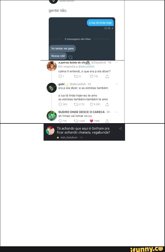 gente não.
Vo tentar ver pera
Nossa vdd
a patroa bola do sito
calma fi entendi, o que era p ela dizer?
gabi) Gabexelish era p ela dizer: e as estrelas também
a lua tá linda te amo as estrelas te amo
Om
BUEIRO ONDE DESCE O CARECA. 91 ahirmao vai tomar no cu pm
Tá achando que aqui é Gotham pra
ficar soltando charada, vagabunda?
Ketchum