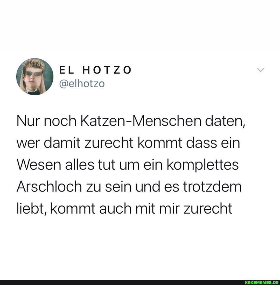 Nur noch Katzen-Menschen daten, wer damit zurecht kommt dass ein
Wesen alles tut um ein komplettes
Arschloch zu sein und es trotzdem liebt, kommt auch mit mir zurecht